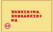 慧致源灵芝孢子粉油_慧致源高品质灵芝孢子粉油