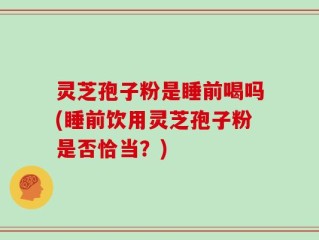 灵芝孢子粉是睡前喝吗(睡前饮用灵芝孢子粉是否恰当？)