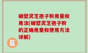 破壁灵芝孢子粉用量和用法(破壁灵芝孢子粉的正确用量和使用方法详解)