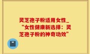 灵芝孢子粉适用女性_“女性健康新选择：灵芝孢子粉的神奇功效”
