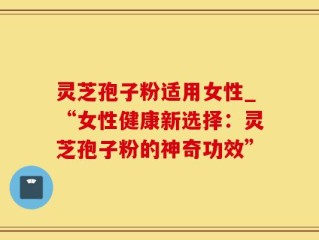 灵芝孢子粉适用女性_“女性健康新选择：灵芝孢子粉的神奇功效”