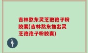 吉林熬东灵芝孢孢子粉胶囊(吉林熬东推出灵芝孢孢子粉胶囊)