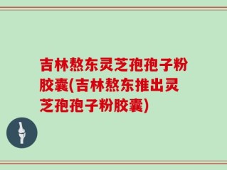 吉林熬东灵芝孢孢子粉胶囊(吉林熬东推出灵芝孢孢子粉胶囊)