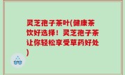 灵芝孢子茶叶(健康茶饮好选择！灵芝孢子茶让你轻松享受草药好处)
