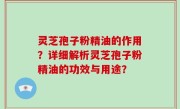 灵芝孢子粉精油的作用？详细解析灵芝孢子粉精油的功效与用途？