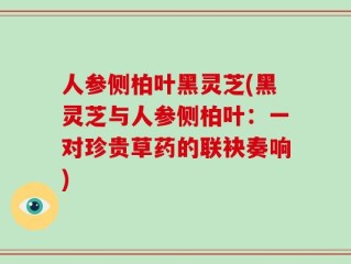 人参侧柏叶黑灵芝(黑灵芝与人参侧柏叶：一对珍贵草药的联袂奏响)