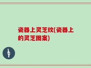 瓷器上灵芝纹(瓷器上的灵芝图案)