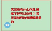 灵芝粉有什么作用,睡眠不好可以吃吗 ？灵芝是如何改善睡眠质量的