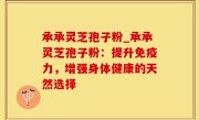 承承灵芝孢子粉_承承灵芝孢子粉：提升免疫力，增强身体健康的天然选择