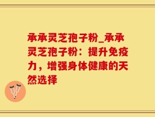承承灵芝孢子粉_承承灵芝孢子粉：提升免疫力，增强身体健康的天然选择