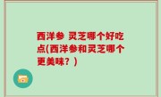 西洋参 灵芝哪个好吃点(西洋参和灵芝哪个更美味？)