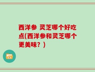 西洋参 灵芝哪个好吃点(西洋参和灵芝哪个更美味？)