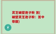 灵芝破壁孢子粉 苦(破壁灵芝孢子粉：苦中带甜)