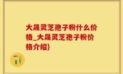 大晟灵芝孢子粉什么价格_大晟灵芝孢子粉价格介绍)