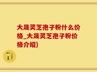 大晟灵芝孢子粉什么价格_大晟灵芝孢子粉价格介绍)