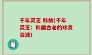 千年灵芝 韩故(千年灵芝：韩国古老的珍贵资源)
