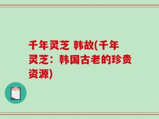 千年灵芝 韩故(千年灵芝：韩国古老的珍贵资源)