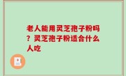 老人能用灵芝孢子粉吗？灵芝孢子粉适合什么人吃