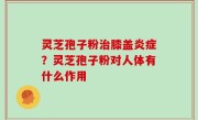 灵芝孢子粉治膝盖炎症？灵芝孢子粉对人体有什么作用