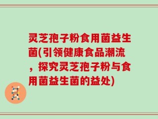 灵芝孢子粉食用菌益生菌(引领健康食品潮流，探究灵芝孢子粉与食用菌益生菌的益处)