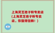 上海灵芝孢子粉专卖店(上海灵芝孢子粉专卖店，你值得信赖！)