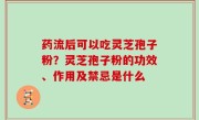 药流后可以吃灵芝孢子粉？灵芝孢子粉的功效、作用及禁忌是什么