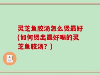灵芝鱼胶汤怎么煲最好(如何煲出最好喝的灵芝鱼胶汤？)