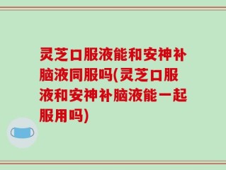灵芝口服液能和安神补脑液同服吗(灵芝口服液和安神补脑液能一起服用吗)