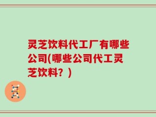 灵芝饮料代工厂有哪些公司(哪些公司代工灵芝饮料？)