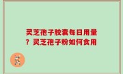 灵芝孢子胶囊每日用量？灵芝孢子粉如何食用
