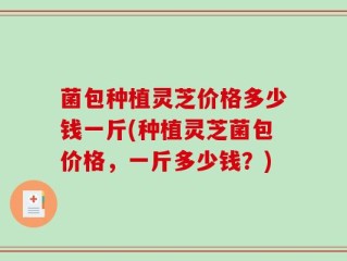 菌包种植灵芝价格多少钱一斤(种植灵芝菌包价格，一斤多少钱？)