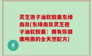 灵芝孢子油软胶囊东绿南旦(东绿南旦灵芝孢子油软胶囊：拥有你健康所需的全天然配方)