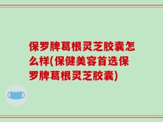 保罗牌葛根灵芝胶囊怎么样(保健美容首选保罗牌葛根灵芝胶囊)