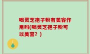 喝灵芝孢子粉有美容作用吗(喝灵芝孢子粉可以美容？)