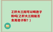 乙肝大三阳可以喝孢子粉吗(乙肝大三阳能否食用孢子粉？)