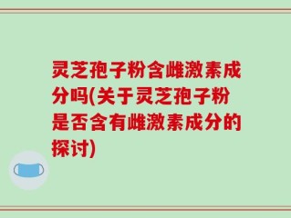 灵芝孢子粉含雌激素成分吗(关于灵芝孢子粉是否含有雌激素成分的探讨)