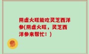 阴虚火旺能吃灵芝西洋参(阴虚火旺，灵芝西洋参来帮忙！)