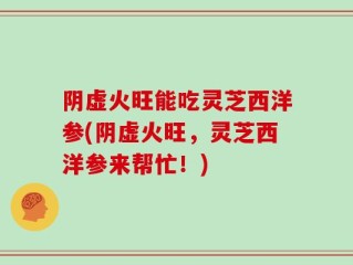 阴虚火旺能吃灵芝西洋参(阴虚火旺，灵芝西洋参来帮忙！)