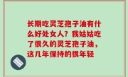 长期吃灵芝孢子油有什么好处女人？我姑姑吃了很久的灵芝孢子油，这几年保持的很年轻