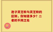 孢子灵芝粉与灵芝粉的区别，你知道多少？二者的不同之处