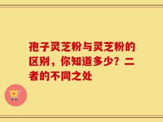 孢子灵芝粉与灵芝粉的区别，你知道多少？二者的不同之处