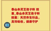 泰山赤灵芝孢子粉 胶囊_泰山赤灵芝孢子粉胶囊：天然养生珍品，高效吸收，健康守护