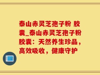 泰山赤灵芝孢子粉 胶囊_泰山赤灵芝孢子粉胶囊：天然养生珍品，高效吸收，健康守护
