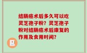 结肠癌术后多久可以吃灵芝孢子粉？灵芝孢子粉对结肠癌术后康复的作用及食用时间？