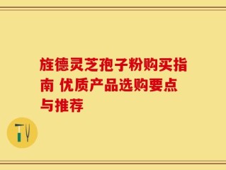旌德灵芝孢子粉购买指南 优质产品选购要点与推荐