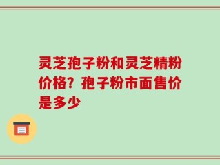灵芝孢子粉和灵芝精粉价格？孢子粉市面售价是多少