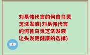 刘易伟代言的何首乌灵芝洗发液(刘易伟代言的何首乌灵芝洗发液 让头发更健康的选择)