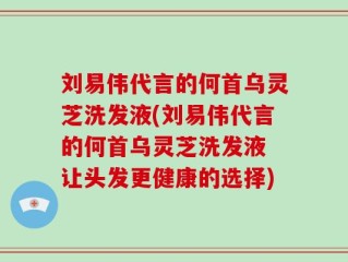 刘易伟代言的何首乌灵芝洗发液(刘易伟代言的何首乌灵芝洗发液 让头发更健康的选择)