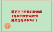 灵芝孢子粉孕妇能喝吗 (怀孕的女性可以食用灵芝孢子粉吗？)