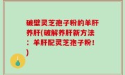 破壁灵芝孢子粉的羊肝养肝(破解养肝新方法：羊肝配灵芝孢子粉！)